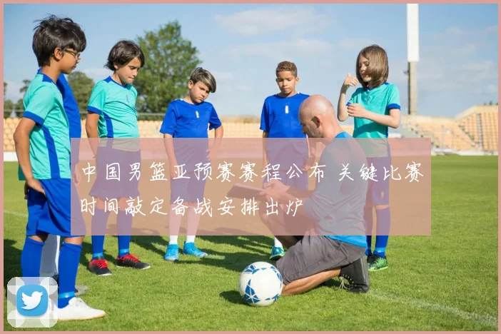 中国男篮亚预赛赛程公布 关键比赛时间敲定备战安排出炉