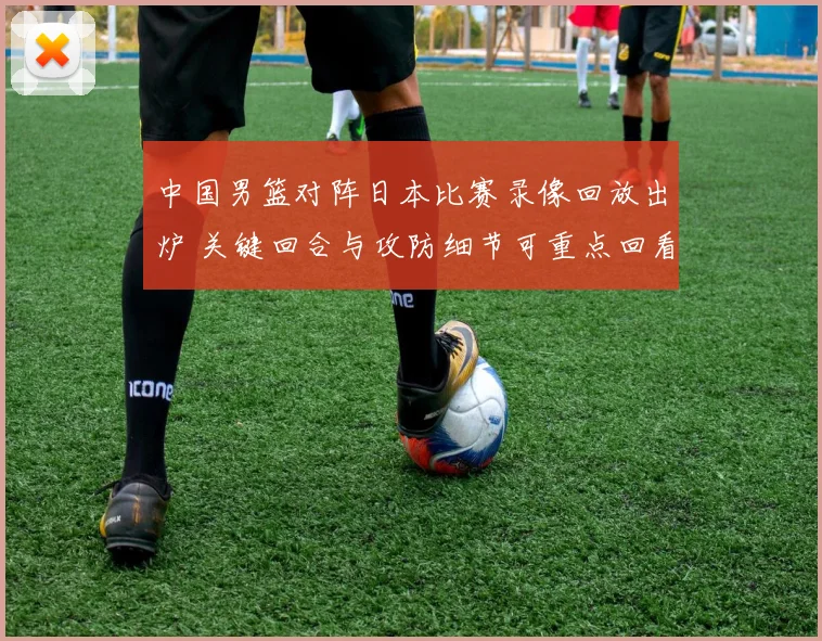 中国男篮对阵日本比赛录像回放出炉 关键回合与攻防细节可重点回看