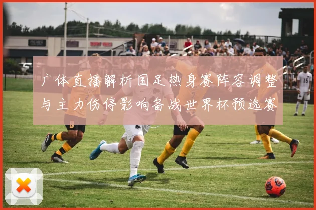 广体直播解析国足热身赛阵容调整与主力伤停影响备战世界杯预选赛
