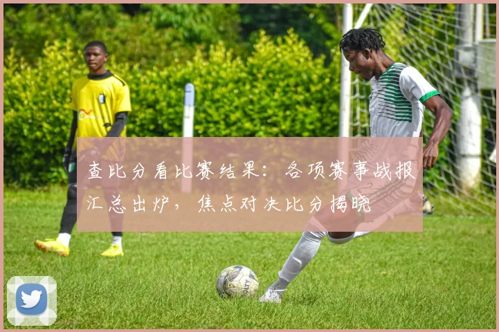 查比分看比赛结果：各项赛事战报汇总出炉，焦点对决比分揭晓