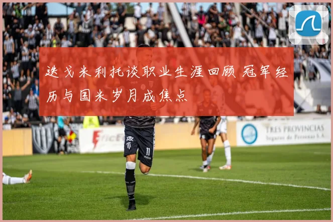 迭戈米利托谈职业生涯回顾 冠军经历与国米岁月成焦点