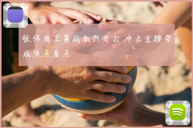 张伟丽卫冕战激烈开打 冲击金腰带成焦点看点