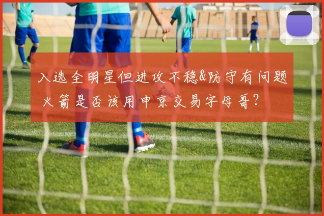 入选全明星但进攻不稳&防守有问题 火箭是否该用申京交易字母哥？