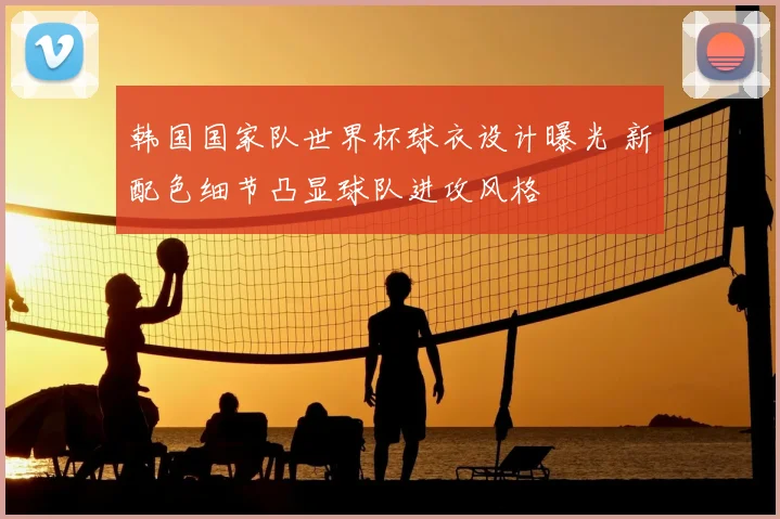 韩国国家队世界杯球衣设计曝光 新配色细节凸显球队进攻风格