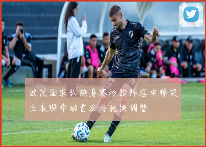 波黑国家队热身赛检验阵容中锋突出表现牵动首发与轮换调整