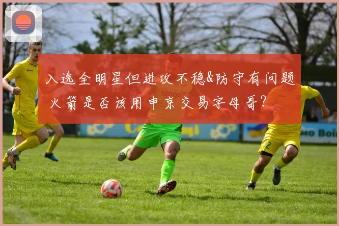 入选全明星但进攻不稳&防守有问题 火箭是否该用申京交易字母哥？