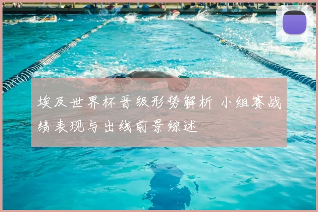 埃及世界杯晋级形势解析 小组赛战绩表现与出线前景综述