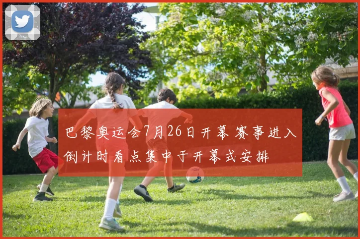 巴黎奥运会7月26日开幕 赛事进入倒计时看点集中于开幕式安排