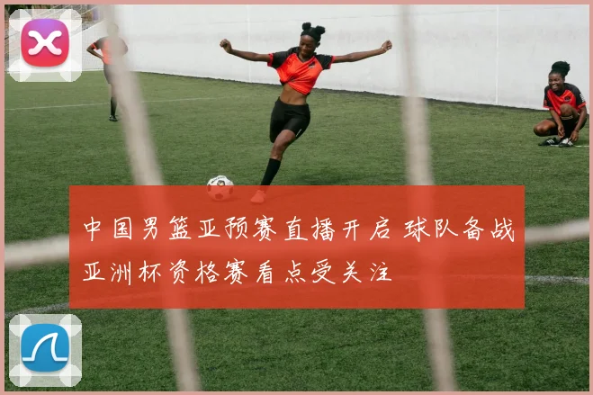 中国男篮亚预赛直播开启 球队备战亚洲杯资格赛看点受关注