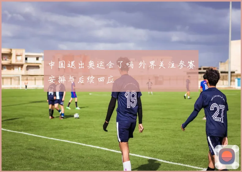 中国退出奥运会了吗 外界关注参赛安排与后续回应