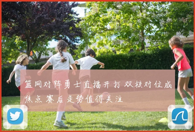 篮网对阵勇士直播开打 双核对位成焦点 赛后走势值得关注