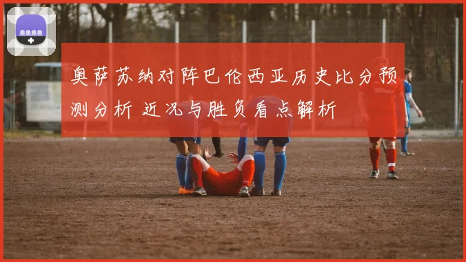 奥萨苏纳对阵巴伦西亚历史比分预测分析 近况与胜负看点解析