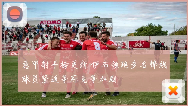 意甲射手榜更新 伊布领跑多名锋线球员紧追争冠竞争加剧