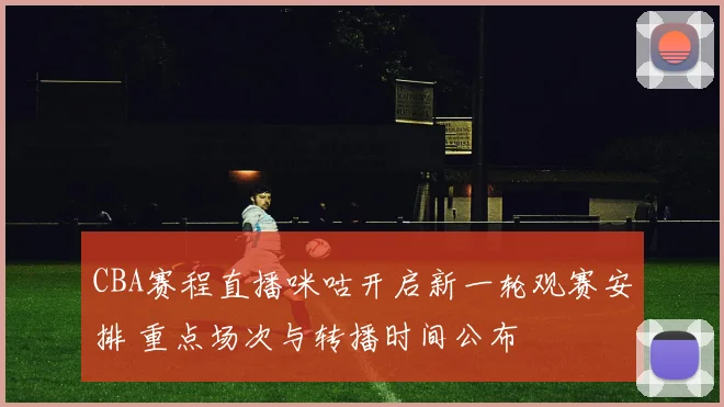 CBA赛程直播咪咕开启新一轮观赛安排 重点场次与转播时间公布