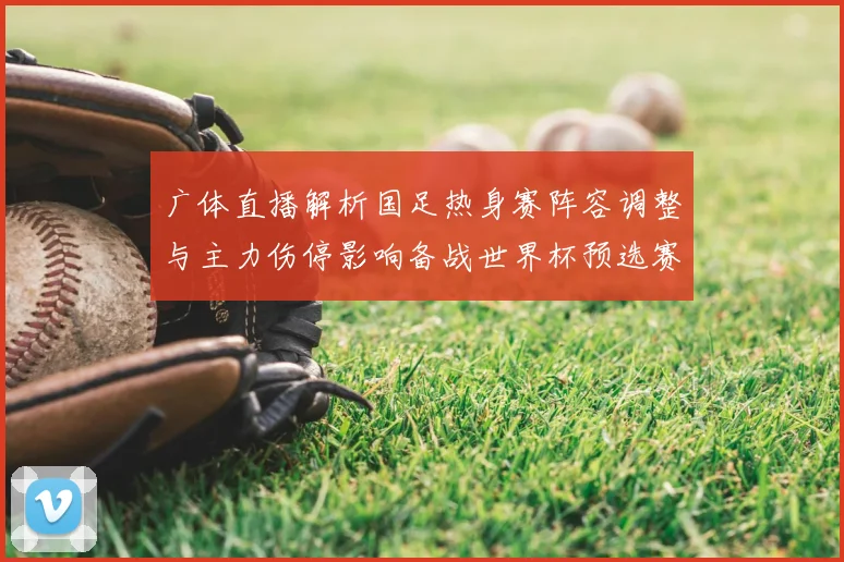 广体直播解析国足热身赛阵容调整与主力伤停影响备战世界杯预选赛