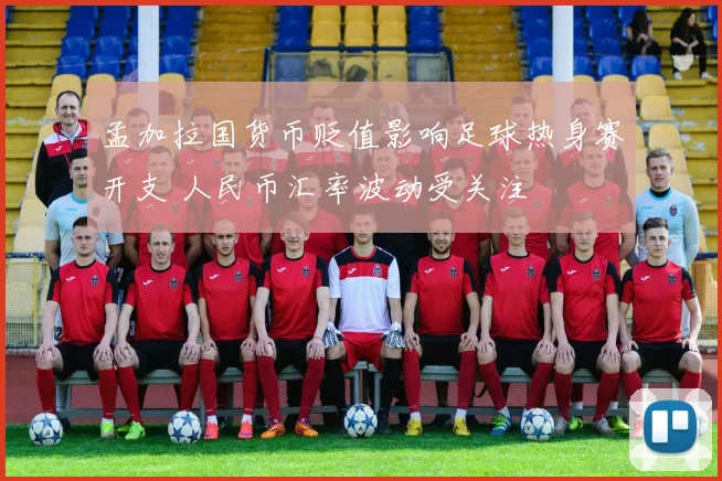 孟加拉国货币贬值影响足球热身赛开支 人民币汇率波动受关注