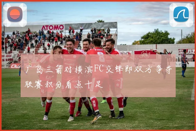 广岛三箭对横滨FC交锋即双方争夺联赛积分看点十足