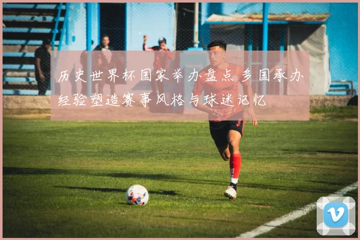 历史世界杯国家举办盘点 多国承办经验塑造赛事风格与球迷记忆