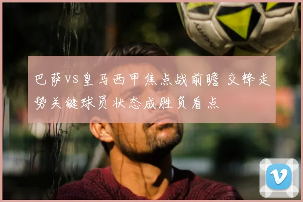 巴萨vs皇马西甲焦点战前瞻 交锋走势关键球员状态成胜负看点