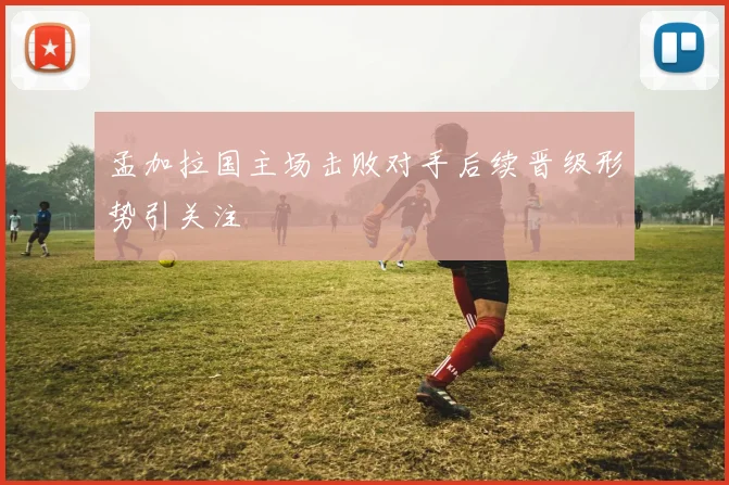 孟加拉国主场击败对手后续晋级形势引关注