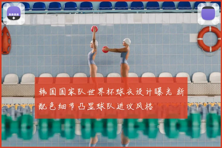 韩国国家队世界杯球衣设计曝光 新配色细节凸显球队进攻风格