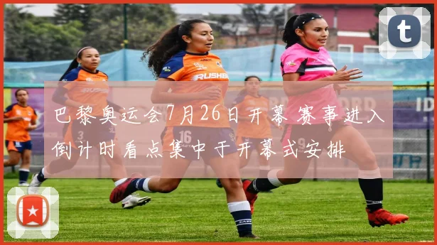 巴黎奥运会7月26日开幕 赛事进入倒计时看点集中于开幕式安排