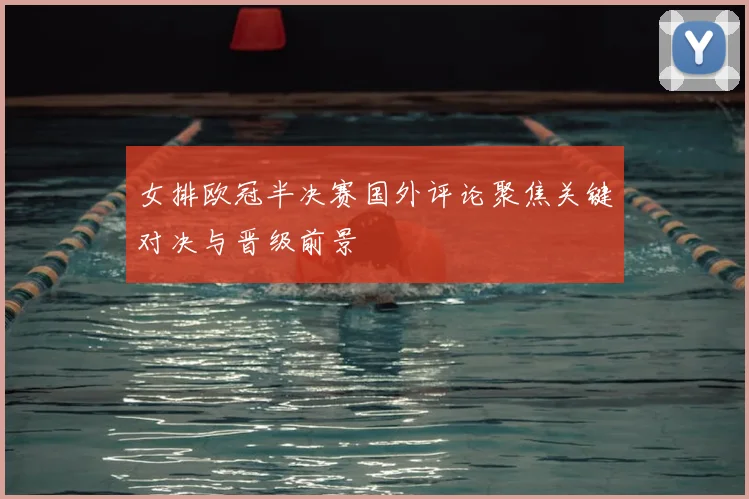 女排欧冠半决赛国外评论聚焦关键对决与晋级前景