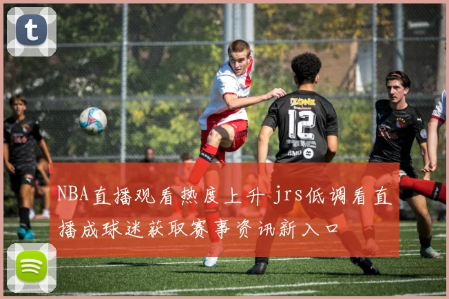 NBA直播观看热度上升 jrs低调看直播成球迷获取赛事资讯新入口