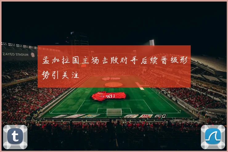 孟加拉国主场击败对手后续晋级形势引关注