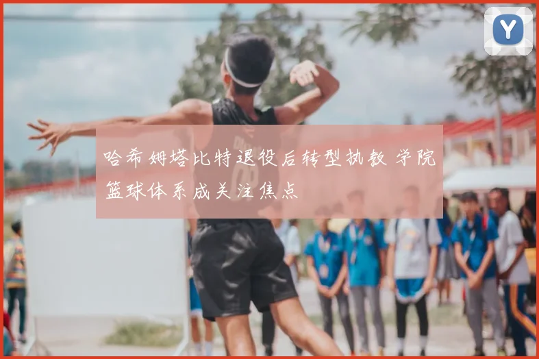 哈希姆塔比特退役后转型执教 学院篮球体系成关注焦点