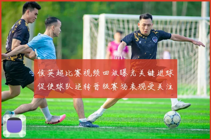 侯英超比赛视频回放曝光关键进球促使球队逆转晋级赛场表现受关注