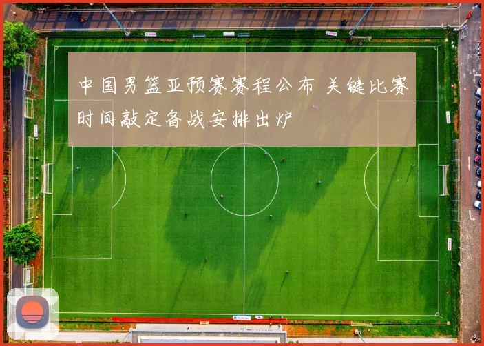 中国男篮亚预赛赛程公布 关键比赛时间敲定备战安排出炉