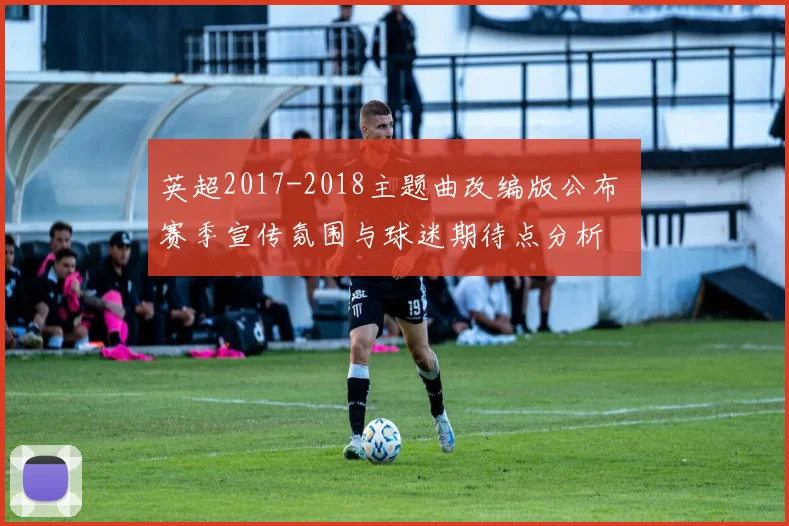 英超2017-2018主题曲改编版公布 赛季宣传氛围与球迷期待点分析