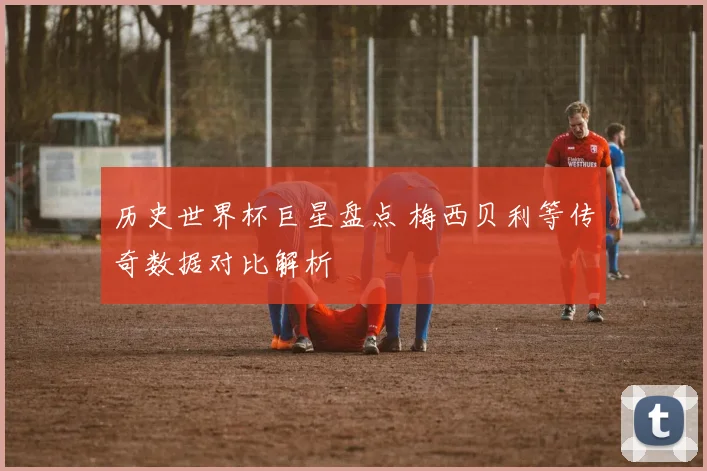 历史世界杯巨星盘点 梅西贝利等传奇数据对比解析