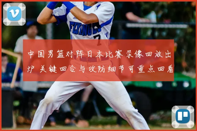 中国男篮对阵日本比赛录像回放出炉 关键回合与攻防细节可重点回看