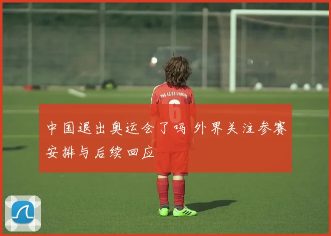 中国退出奥运会了吗 外界关注参赛安排与后续回应