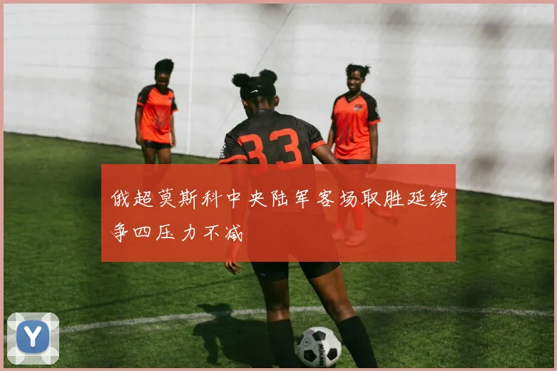 俄超莫斯科中央陆军客场取胜延续争四压力不减