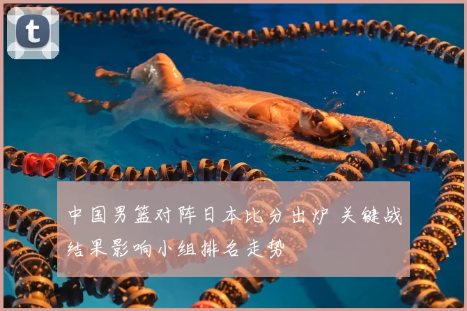 中国男篮对阵日本比分出炉 关键战结果影响小组排名走势