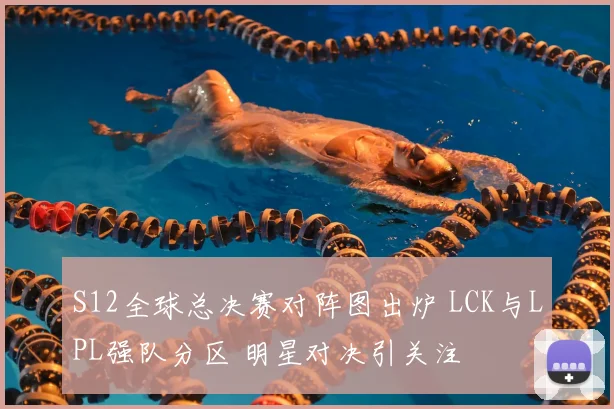 S12全球总决赛对阵图出炉 LCK与LPL强队分区 明星对决引关注
