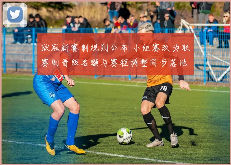 欧冠新赛制规则公布 小组赛改为联赛制晋级名额与赛程调整同步落地