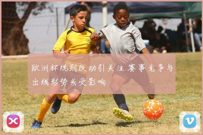 欧洲杯规则改动引关注 赛事竞争与出线形势或受影响
