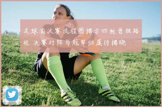 足球淘汰赛流程图揭示四轮晋级路径 决赛对阵与冠军归属待揭晓