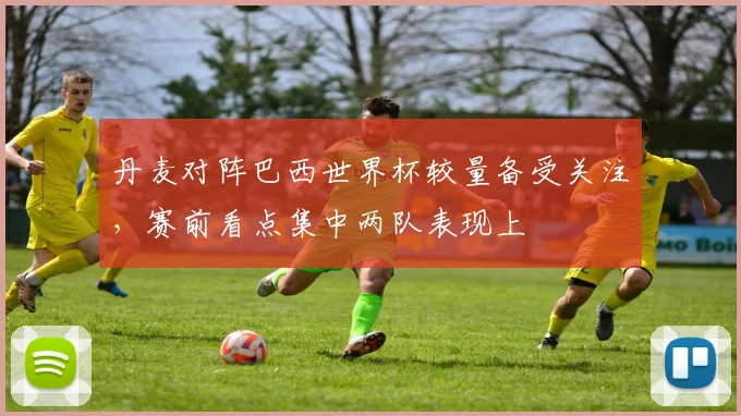 丹麦对阵巴西世界杯较量备受关注,赛前看点集中两队表现上
