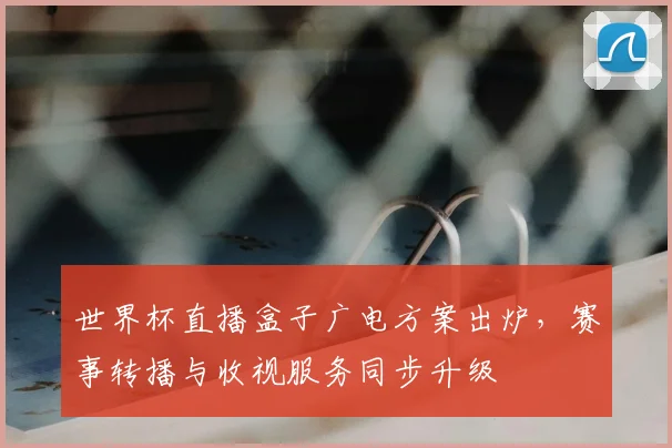 世界杯直播盒子广电方案出炉，赛事转播与收视服务同步升级
